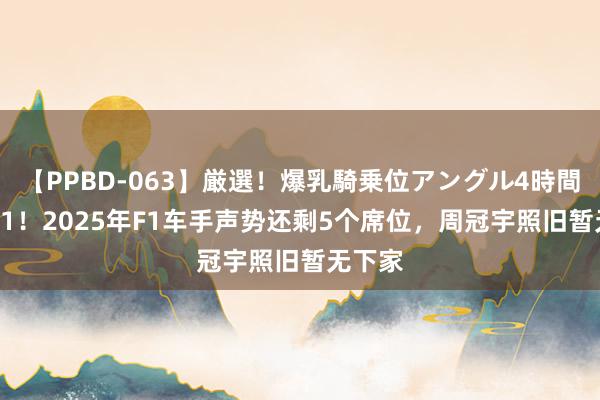 【PPBD-063】厳選！爆乳騎乗位アングル4時間 限额-1！2025年F1车手声势还剩5个席位，周冠宇照旧暂无下家