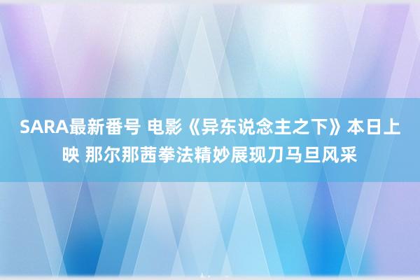 SARA最新番号 电影《异东说念主之下》本日上映 那尔那茜拳法精妙展现刀马旦风采