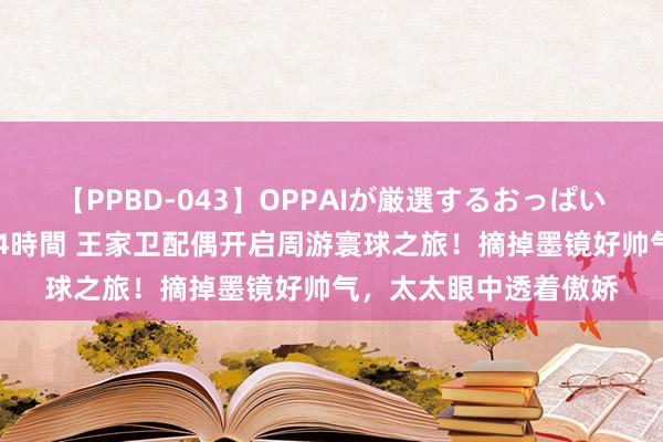 【PPBD-043】OPPAIが厳選するおっぱい 綺麗で敏感な美巨乳4時間 王家卫配偶开启周游寰球之旅！摘掉墨镜好帅气，太太眼中透着傲娇