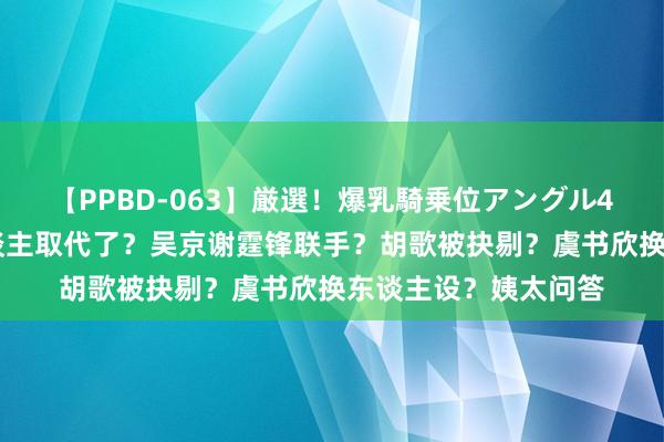 【PPBD-063】厳選！爆乳騎乗位アングル4時間 顶流花被新东谈主取代了？吴京谢霆锋联手？胡歌被抉剔？虞书欣换东谈主设？姨太问答