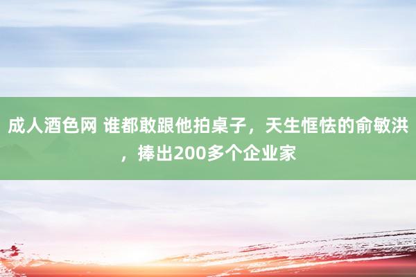 成人酒色网 谁都敢跟他拍桌子，天生恇怯的俞敏洪，捧出200多个企业家