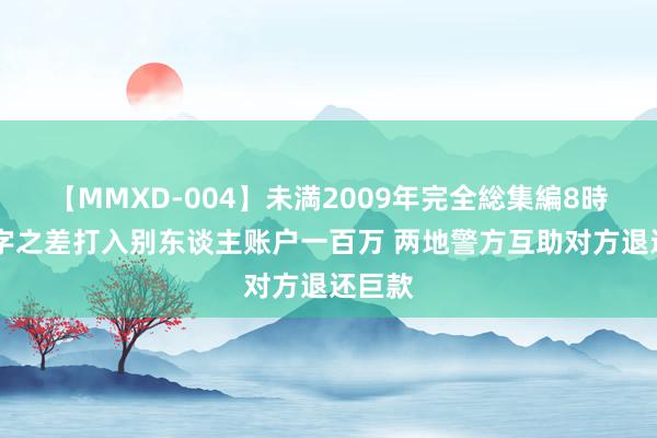 【MMXD-004】未満2009年完全総集編8時間 一字之差打入别东谈主账户一百万 两地警方互助对方退还巨款