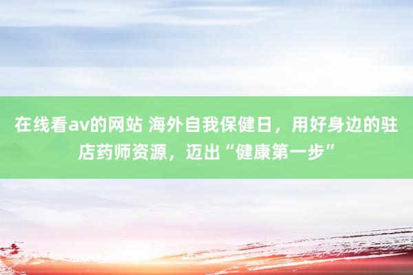 在线看av的网站 海外自我保健日，用好身边的驻店药师资源，迈出“健康第一步”