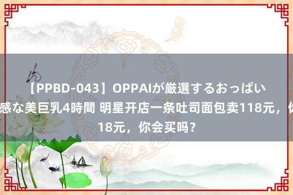 【PPBD-043】OPPAIが厳選するおっぱい 綺麗で敏感な美巨乳4時間 明星开店一条吐司面包卖118元，你会买吗？