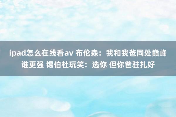 ipad怎么在线看av 布伦森：我和我爸同处巅峰谁更强 锡伯杜玩笑：选你 但你爸驻扎好