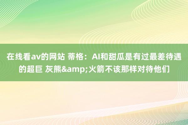 在线看av的网站 蒂格：AI和甜瓜是有过最差待遇的超巨 灰熊&火箭不该那样对待他们