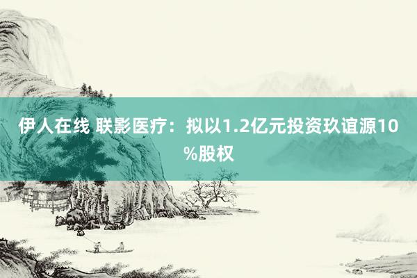 伊人在线 联影医疗：拟以1.2亿元投资玖谊源10%股权