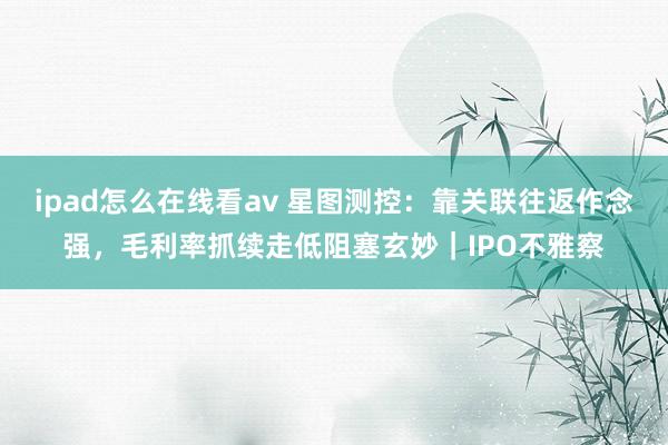 ipad怎么在线看av 星图测控：靠关联往返作念强，毛利率抓续走低阻塞玄妙｜IPO不雅察