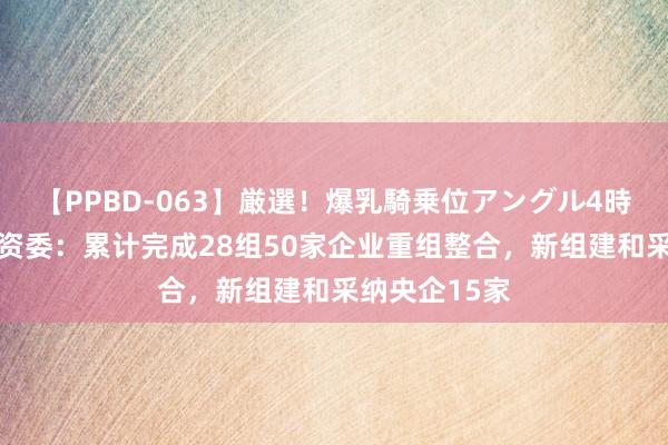 【PPBD-063】厳選！爆乳騎乗位アングル4時間 国务院国资委：累计完成28组50家企业重组整合，新组建和采纳央企15家