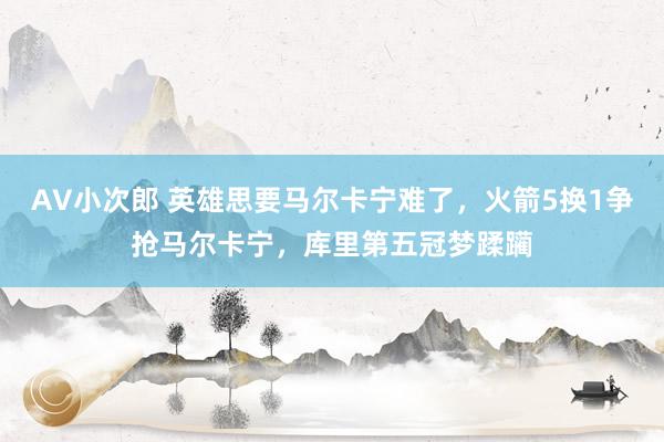 AV小次郎 英雄思要马尔卡宁难了，火箭5换1争抢马尔卡宁，库里第五冠梦蹂躏