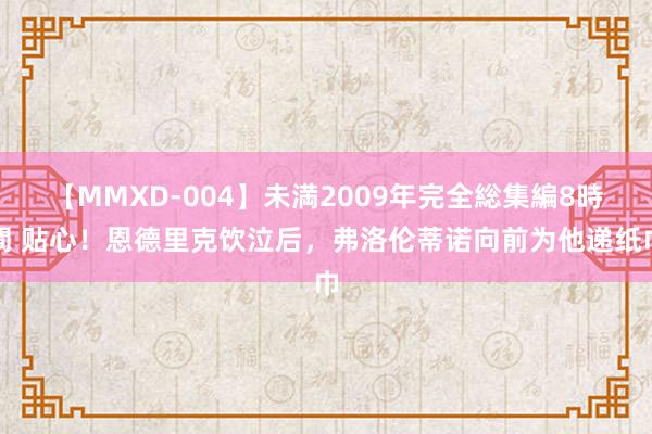 【MMXD-004】未満2009年完全総集編8時間 贴心！恩德里克饮泣后，<a href=