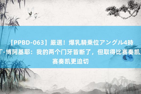 【PPBD-063】厳選！爆乳騎乗位アングル4時間 马丁-博阿基耶：我的两个门牙皆断了，但取得比赛奏凯更迫切