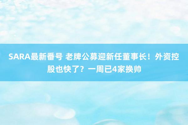 SARA最新番号 老牌公募迎新任董事长！外资控股也快了？一周已4家换帅