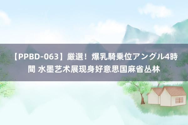 【PPBD-063】厳選！爆乳騎乗位アングル4時間 水墨艺术展现身好意思国麻省丛林