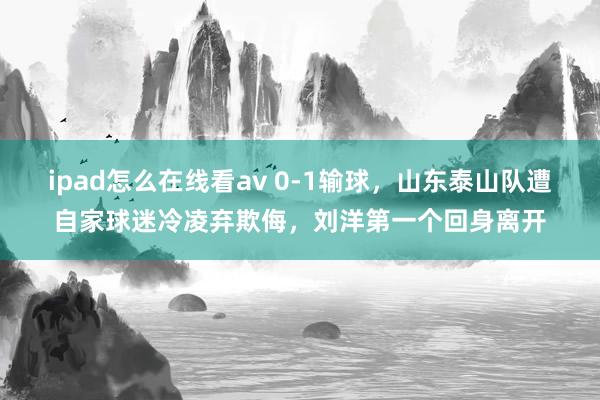 ipad怎么在线看av 0-1输球，山东泰山队遭自家球迷冷凌弃欺侮，刘洋第一个回身离开