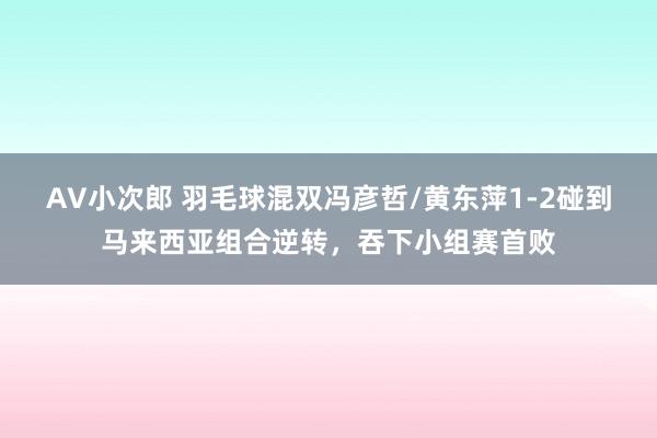 AV小次郎 羽毛球混双冯彦哲/黄东萍1-2碰到马来西亚组合逆转，吞下小组赛首败