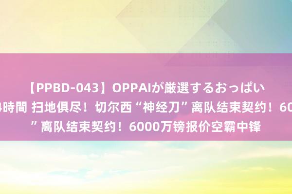 【PPBD-043】OPPAIが厳選するおっぱい 綺麗で敏感な美巨乳4時間 扫地俱尽！切尔西“神经刀”离队结束契约！6000万镑报价空霸中锋