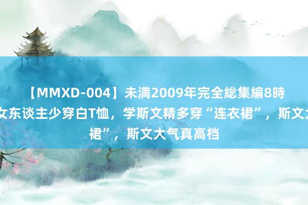 【MMXD-004】未満2009年完全総集編8時間 入夏后女东谈主少穿白T恤，学斯文精多穿“连衣裙”，斯文大气真高档