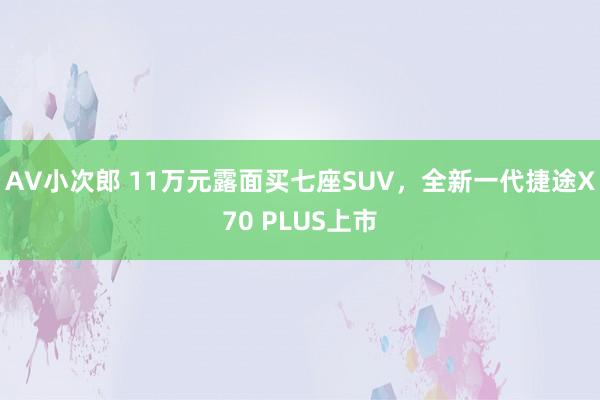 AV小次郎 11万元露面买七座SUV，全新一代捷途X70 PLUS上市