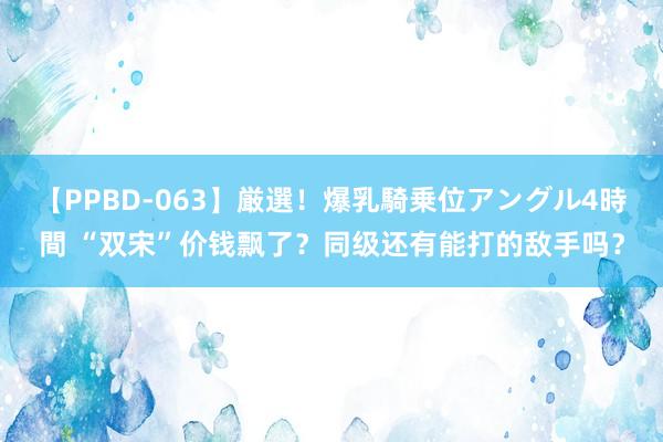 【PPBD-063】厳選！爆乳騎乗位アングル4時間 “双宋”价钱飘了？同级还有能打的敌手吗？