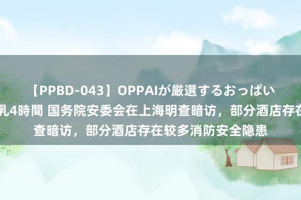 【PPBD-043】OPPAIが厳選するおっぱい 綺麗で敏感な美巨乳4時間 国务院安委会在上海明查暗访，部分酒店存在较多消防安全隐患