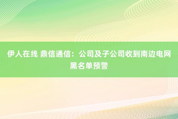 伊人在线 鼎信通信：公司及子公司收到南边电网黑名单预警