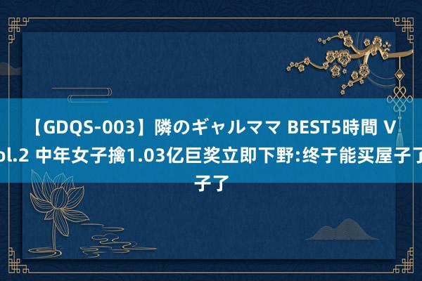 【GDQS-003】隣のギャルママ BEST5時間 Vol.2 中年女子擒1.03亿巨奖立即下野:终于能买屋子了