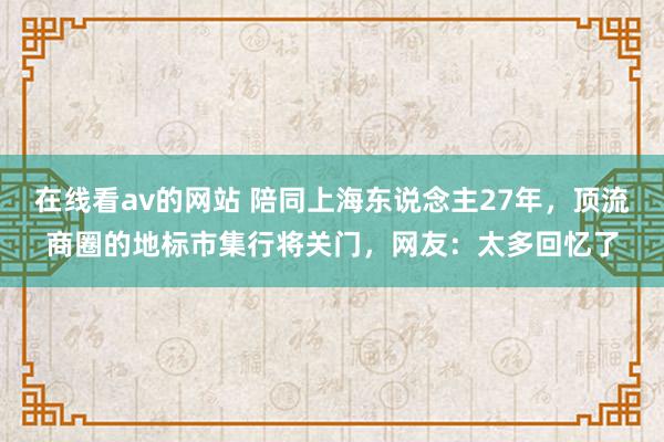 在线看av的网站 陪同上海东说念主27年，顶流商圈的地标市集行将关门，网友：太多回忆了