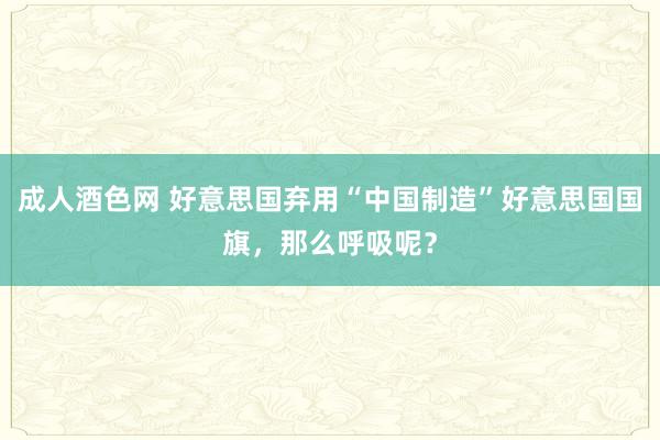 成人酒色网 好意思国弃用“中国制造”好意思国国旗，那么呼吸呢？