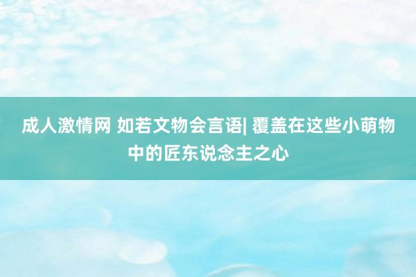 成人激情网 如若文物会言语| 覆盖在这些小萌物中的匠东说念主之心