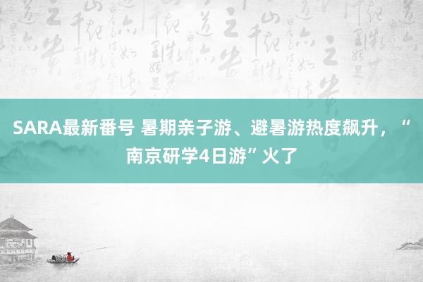 SARA最新番号 暑期亲子游、避暑游热度飙升，“南京研学4日游”火了