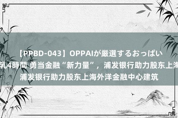 【PPBD-043】OPPAIが厳選するおっぱい 綺麗で敏感な美巨乳4時間 勇当金融“新力量”，浦发银行助力股东上海外洋金融中心建筑