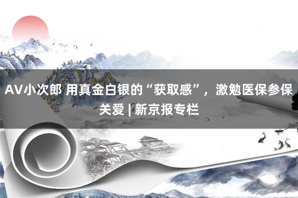 AV小次郎 用真金白银的“获取感”，激勉医保参保关爱 | 新京报专栏