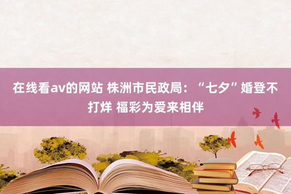 在线看av的网站 株洲市民政局：“七夕”婚登不打烊 福彩为爱来相伴