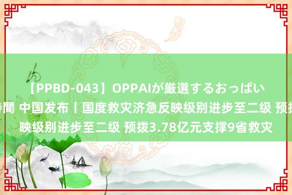 【PPBD-043】OPPAIが厳選するおっぱい 綺麗で敏感な美巨乳4時間 中国发布丨国度救灾济急反映级别进步至二级 预拨3.78亿元支撑9省救灾