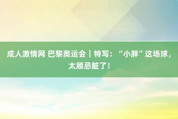 成人激情网 巴黎奥运会｜特写：“小胖”这场球，太顾忌脏了！