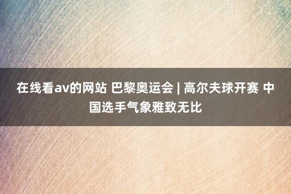 在线看av的网站 巴黎奥运会 | 高尔夫球开赛 中国选手气象雅致无比