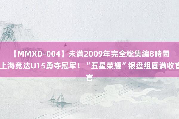 【MMXD-004】未満2009年完全総集編8時間 上海竞达U15勇夺冠军！“五星荣耀”银盘组圆满收官