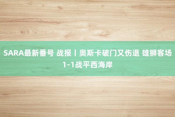 SARA最新番号 战报丨奥斯卡破门又伤退 雄狮客场1-1战平西海岸