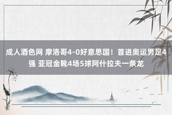 成人酒色网 摩洛哥4-0好意思国！首进奥运男足4强 亚冠金靴4场5球阿什拉夫一条龙