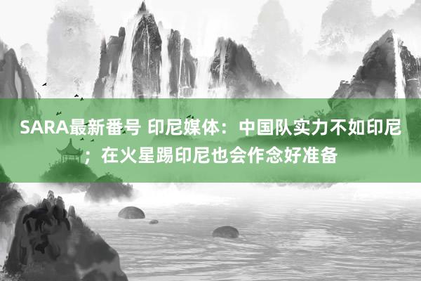 SARA最新番号 印尼媒体：中国队实力不如印尼；在火星踢印尼也会作念好准备