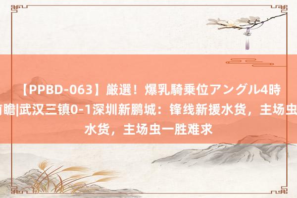 【PPBD-063】厳選！爆乳騎乗位アングル4時間 中超前瞻|武汉三镇0-1深圳新鹏城：锋线新援水货，主场虫一胜难求