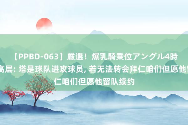 【PPBD-063】厳選！爆乳騎乗位アングル4時間 药厂高层: 塔是球队进攻球员， 若无法转会拜仁咱们但愿他留队续约