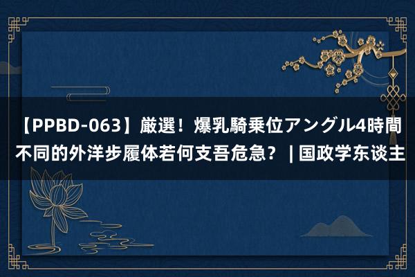 【PPBD-063】厳選！爆乳騎乗位アングル4時間 不同的外洋步履体若何支吾危急？ | 国政学东谈主