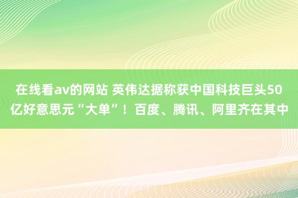 在线看av的网站 英伟达据称获中国科技巨头50亿好意思元“大单”！百度、腾讯、阿里齐在其中