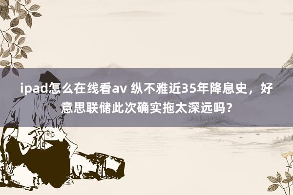 ipad怎么在线看av 纵不雅近35年降息史，好意思联储此次确实拖太深远吗？