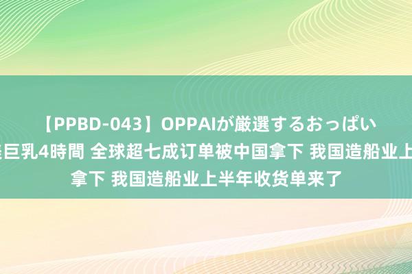 【PPBD-043】OPPAIが厳選するおっぱい 綺麗で敏感な美巨乳4時間 全球超七成订单被中国拿下 我国造船业上半年收货单来了