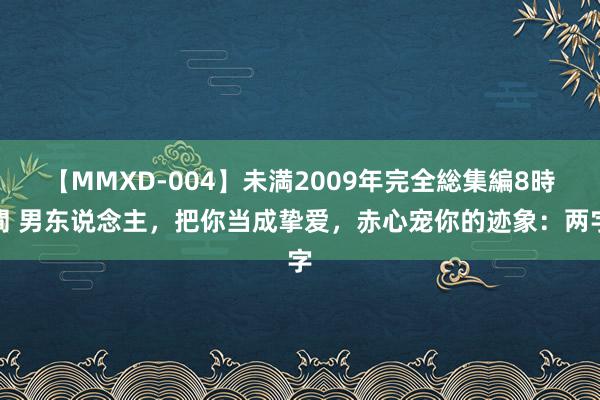 【MMXD-004】未満2009年完全総集編8時間 男东说念主，把你当成挚爱，赤心宠你的迹象：两字