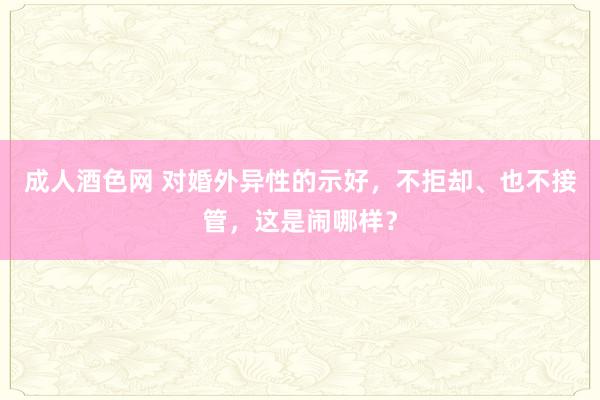 成人酒色网 对婚外异性的示好，不拒却、也不接管，这是闹哪样？