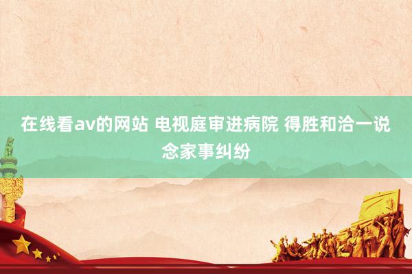 在线看av的网站 电视庭审进病院 得胜和洽一说念家事纠纷